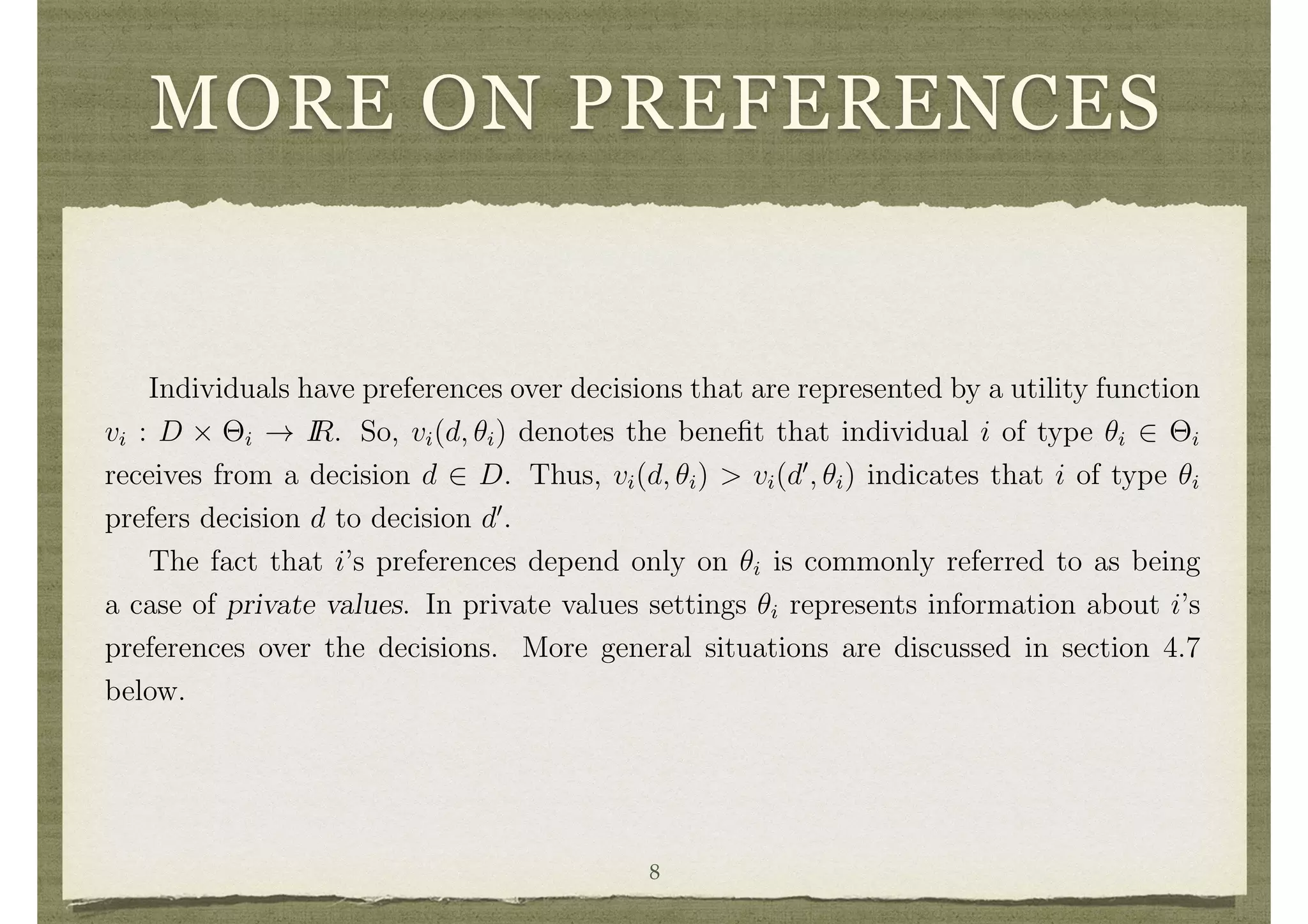 MORE ON PREFERENCES
generic individuals are represented as i, j, and k.
Decisions
The set of potential social decisions is denoted D, and generic elements are repre-
sented as d and d0
.
The set of decisions may be ﬁnite or inﬁnite depending on the application.
Preferences and Information
Individuals hold private information. Individual i’s information is represented by a
type ✓i which lies in a set ⇥i. Let ✓ = (✓1, . . . , ✓n) and ⇥ = ⇥i⇥i.
Individuals have preferences over decisions that are represented by a utility function
vi : D ⇥ ⇥i ! IR. So, vi(d, ✓i) denotes the beneﬁt that individual i of type ✓i 2 ⇥i
receives from a decision d 2 D. Thus, vi(d, ✓i) > vi(d0
, ✓i) indicates that i of type ✓i
prefers decision d to decision d0
.
The fact that i’s preferences depend only on ✓i is commonly referred to as being
a case of private values. In private values settings ✓i represents information about i’s
preferences over the decisions. More general situations are discussed in section 4.7
below.
Example 1 A Public Project.
A society is deciding on whether or not to build a public project at a cost c. For
example the project might be a public swimming pool, a public library, a park, a8
 