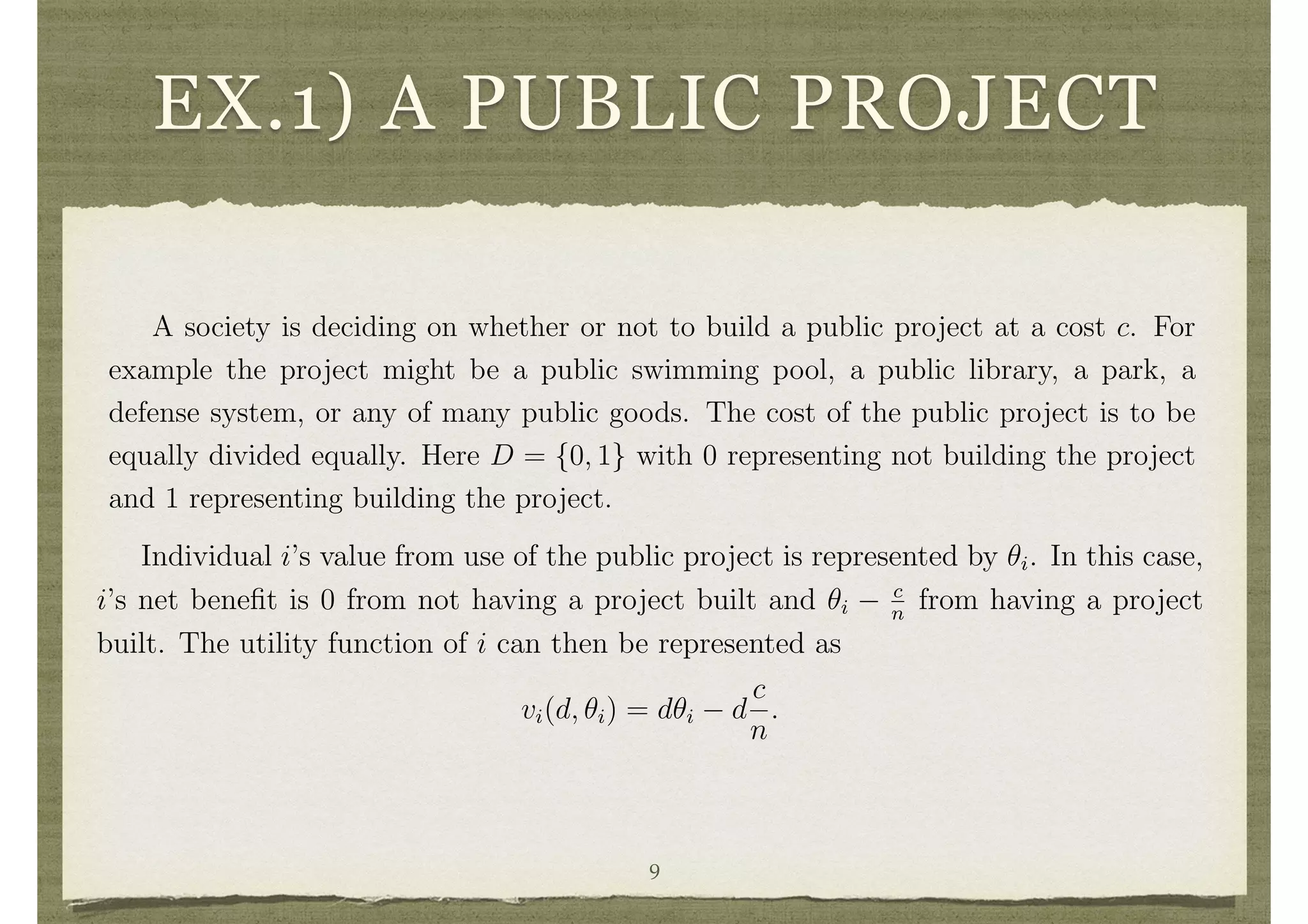 EX.1) A PUBLIC PROJECT
prefers decision d to decision d0
.
The fact that i’s preferences depend only on ✓i is commonly referred to as being
a case of private values. In private values settings ✓i represents information about i’s
preferences over the decisions. More general situations are discussed in section 4.7
below.
Example 1 A Public Project.
A society is deciding on whether or not to build a public project at a cost c. For
example the project might be a public swimming pool, a public library, a park, a
defense system, or any of many public goods. The cost of the public project is to be
equally divided equally. Here D = {0, 1} with 0 representing not building the project
and 1 representing building the project.
5
Individual i’s value from use of the public project is represented by ✓i. In this case,
i’s net beneﬁt is 0 from not having a project built and ✓i
c
n
from having a project
built. The utility function of i can then be represented as
vi(d, ✓i) = d✓i d
c
n
.
Example 2 A Continuous Public Good Setting.
In Example 1 the public project could only take two values: being built or not.
There was no question about its scale. It could be that the decision is to choose a scale
9
 