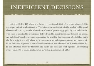 INEFFICIENT DECISIONS
3.10 Ine cient Decisions
Groves’ schemes impose e cient decision making and then set potentially unbalanced
transfers to induce incentive compatibility. An alternative approach is to impose bal-
ance and then set decision making to induce incentive compatibility. This approach
was taken by Herv´e Moulin and strengthened by Shigehiro Serizawa in the context of
a public good decision. It results in a completely di↵erent set of social choice functions
from the Groves’ schemes, which is outlined here in a special case.
Let D = [0, 1]⇥IRn
+ where d = (y, z1, . . . , zn) is such that
P
i zi = cy, where c > 0 is
a cost per unit of production of y. The interpretation is that y is the level of public good
chosen and z1 to zn are the allocations of cost of producing y paid by the individuals.
9
Another problem is that Groves’ schemes can be open to coalitional manipulations even though
they are dominant strategy incentive compatible. For example in a pivotal mechanism individuals
may be taxed even when the project is not built. They can eliminate those taxes by jointly changing
their announcements.
17
The class of admissible preferences di↵ers from the quasi-linear case focused on above.
An individual’s preferences are represented by a utility function over (d, t, ✓i) that takes
the form wi(y, ti zi, ✓i) where wi is continuous, strictly quasi-concave, and monotonic
in its ﬁrst two arguments, and all such functions are admitted as ✓i varies across ⇥i.
In the situation where no transfers are made and costs are split equally, the resulting
wi(y, cy/n, ✓i) is single-peaked over y, with a peak denoted byi(✓i).
Theorem 3 In the above described public good setting, a social choice function (d, t)
is balanced, anonymous,10
has a full range of public good levels, and dominant strategy
incentive compatible if and only if it is of the form ti(✓) = 0 for all i and d(✓) =
(y(✓), cy(✓)/n, . . . , cy(✓)/n), where there exists (p1, . . . , pn 1) 2 [0, 1]n 1
33
 