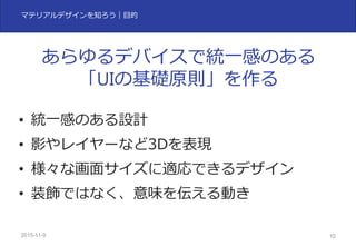 2015-11-10 10
マテリアルデザインを知ろう｜⽬的
• 統⼀感のある設計
• 影やレイヤーなど3Dを表現
• 様々な画⾯サイズに適応できるデザイン
• 装飾ではなく、意味を伝える動き
あらゆるデバイスで統⼀感のある
「UIの基礎原則」を作る
 