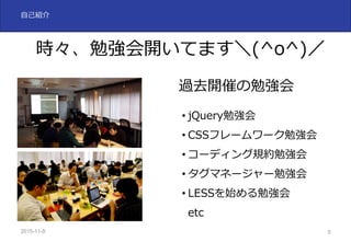 2015-11-10 5
⾃⼰紹介
時々、勉強会開いてます＼(^o^)／
過去開催の勉強会
• jQuery勉強会
• CSSフレームワーク勉強会
• コーディング規約勉強会
• タグマネージャー勉強会
• LESSを始める勉強会
etc
 