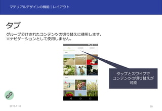 2015-11-10 59
マテリアルデザインの機能｜レイアウト
タブ
グループ分けされたコンテンツの切り替えに使⽤します。
※ナビゲーションとして使⽤しません。
タップとスワイプで
コンテンツの切り替えが
可能
 