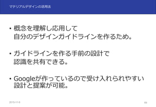 2015-11-10 69
マテリアルデザインの活⽤法
• 概念を理解し応⽤して
⾃分のデザインガイドラインを作るため。
• ガイドラインを作る⼿前の設計で
認識を共有できる。
• Googleが作っているので受け⼊れられやすい
設計と提案が可能。
 