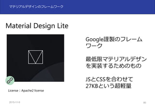 2015-11-10 80
マテリアルデザインのフレームワーク
Material Design Lite
Google謹製のフレーム
ワーク
最低限マテリアルデザン
を実装するためのもの
JSとCSSを合わせて
27KBという超軽量
License：Apache2 license
 