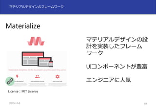 2015-11-10 81
マテリアルデザインのフレームワーク
Materialize
マテリアルデザインの設
計を実装したフレーム
ワーク
UIコンポーネントが豊富
エンジニアに⼈気
License：MIT License
 