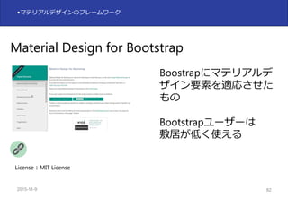 2015-11-10 82
•マテリアルデザインのフレームワーク
Material Design for Bootstrap
Boostrapにマテリアルデ
ザイン要素を適応させた
もの
Bootstrapユーザーは
敷居が低く使える
License：MIT License
 