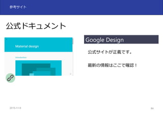 2015-11-10 84
参考サイト
公式ドキュメント
公式サイトが正義です。
最新の情報はここで確認！
Google Design
 