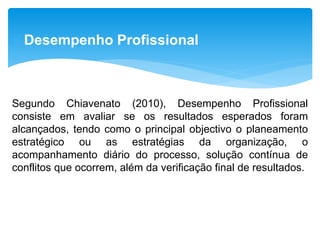 Desempenho Profissional
Segundo Chiavenato (2010), Desempenho Profissional
consiste em avaliar se os resultados esperados foram
alcançados, tendo como o principal objectivo o planeamento
estratégico ou as estratégias da organização, o
acompanhamento diário do processo, solução contínua de
conflitos que ocorrem, além da verificação final de resultados.
 