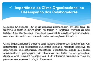 Segundo Chiavenato (2010) as pessoas permanecem em seu local de
trabalho durante a maior parte do tempo e, portanto, formam ali seu
habitar. A satisfação seria uma causa provável de um desempenho melhor,
mas este não seria uma causa de maior satisfação no trabalho.
Clima organizacional é o nome dado para o produto dos sentimentos. Os
sentimentos e as percepções que estão ligadas a realidade objectiva da
organização são: satisfação, insatisfação e indiferença, sendo que esses
sentimentos e percepções são afectados por todos os componentes,
desde o local físico até os objectivos. Tudo influencia na maneira como as
pessoas se sentem em relação à empresa.
 Importância do Clima Organizacional no
Desempenho dos Colaboradores
 