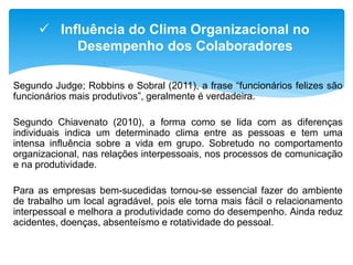 Segundo Judge; Robbins e Sobral (2011), a frase “funcionários felizes são
funcionários mais produtivos”, geralmente é verdadeira.
Segundo Chiavenato (2010), a forma como se lida com as diferenças
individuais indica um determinado clima entre as pessoas e tem uma
intensa influência sobre a vida em grupo. Sobretudo no comportamento
organizacional, nas relações interpessoais, nos processos de comunicação
e na produtividade.
Para as empresas bem-sucedidas tornou-se essencial fazer do ambiente
de trabalho um local agradável, pois ele torna mais fácil o relacionamento
interpessoal e melhora a produtividade como do desempenho. Ainda reduz
acidentes, doenças, absenteísmo e rotatividade do pessoal.
 Influência do Clima Organizacional no
Desempenho dos Colaboradores
 