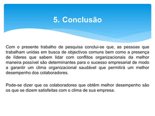 Com o presente trabalho de pesquisa conclui-se que, as pessoas que
trabalham unidas em busca de objectivos comuns bem como a presença
de líderes que sabem lidar com conflitos organizacionais da melhor
maneira possível são determinantes para o sucesso empresarial de modo
a garantir um clima organizacional saudável que permitirá um melhor
desempenho dos colaboradores.
Pode-se dizer que os colaboradores que obtêm melhor desempenho são
os que se dizem satisfeitas com o clima de sua empresa.
5. Conclusão
 