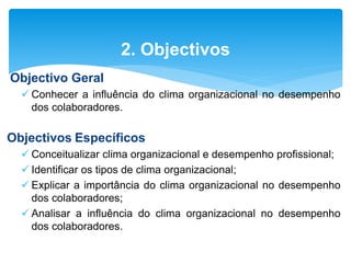 Objectivo Geral
 Conhecer a influência do clima organizacional no desempenho
dos colaboradores.
Objectivos Específicos
 Conceitualizar clima organizacional e desempenho profissional;
 Identificar os tipos de clima organizacional;
 Explicar a importância do clima organizacional no desempenho
dos colaboradores;
 Analisar a influência do clima organizacional no desempenho
dos colaboradores.
2. Objectivos
 