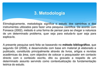 Etimologicamente, metodologia significa o estudo dos caminhos e dos
instrumentos utilizados para fazer uma pesquisa científica. De acordo com
Fonseca (2002), método é uma forma de pensar para se chegar a natureza
de um determinado problema, quer seja para estuda-lo quer seja para
explica-lo.
A presente pesquisa será feita se baseando no método bibliográfico, que
segundo Gil (2008), é desenvolvida com base em material já elaborado e
publicado, constituído principalmente através de livros, artigos e revistas
académicas da área, com objectivo de colocar o pesquisador em contacto
directo com o conteúdo escrito, dito ou gravado a respeito de um
determinado assunto servindo como contextualização da fundamentação
teórica do estudo.
3. Metodologia
 