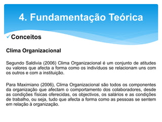 Conceitos
Clima Organizacional
Segundo Saldivia (2006) Clima Organizacional é um conjunto de atitudes
ou valores que afecta a forma como os indivíduos se relacionam uns com
os outros e com a instituição.
Para Maximiano (2006), Clima Organizacional são todos os componentes
da organização que afectam o comportamento dos colaboradores, desde
as condições físicas oferecidas, os objectivos, os salários e as condições
de trabalho, ou seja, tudo que afecta a forma como as pessoas se sentem
em relação à organização.
4. Fundamentação Teórica
 