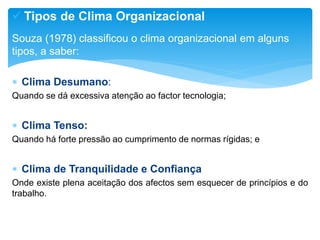  Tipos de Clima Organizacional
Souza (1978) classificou o clima organizacional em alguns
tipos, a saber:
 Clima Desumano:
Quando se dá excessiva atenção ao factor tecnologia;
 Clima Tenso:
Quando há forte pressão ao cumprimento de normas rígidas; e
 Clima de Tranquilidade e Confiança
Onde existe plena aceitação dos afectos sem esquecer de princípios e do
trabalho.
 