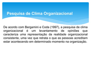 Pesquisa de Clima Organizacional
De acordo com Bergamini e Coda (1997), a pesquisa de clima
organizacional é um levantamento de opiniões que
caracteriza uma representação da realidade organizacional
consistente, uma vez que retrata o que as pessoas acreditam
estar acontecendo em determinado momento na organização.
 
