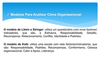 O modelo de Litwin e Stringer: utiliza um questionário com nove factores/
indicadores, que são, a Estrutura, Responsabilidade, Desafio,
Recompensa, Relacionamento, Conflito, Identidade e Padrões;
O modelo de Kolb: utiliza uma escala com sete factores/indicadores, que
são: Responsabilidade, Padrões, Recompensas, Conformismo, Clareza
organizacional, Calor e Apoio, Liderança;
 Modelos Para Analisar Clima Organizacional
 