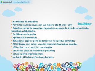 * 9,8 milhões de brasileiros
* Perfil dos usuários: jovens em sua maioria até 24 anos - 38%
* Grande presença de executivos, blogueiros, pessoas da área de comunicação,
marketing, celebridades;
* Facilidade de dispersão
* Apenas 40% de retenção
* 39% apenas segue o perfil de terceiros e não produz conteúdo;
* 20% interage com outros usuários gerando informação e opinião;
* 16% utiliza como canal de comunicação;
* 13% utiliza todas as ferramentas possíveis;
* 12% são perfis organizacionais;
* No Brasil, 61% dos perfis, são de homens.
 