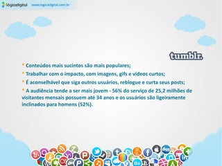 * Conteúdos mais sucintos são mais populares;
* Trabalhar com o impacto, com imagens, gifs e vídeos curtos;
* É aconselhável que siga outros usuários, reblogue e curta seus posts;
* A audiência tende a ser mais jovem - 56% do serviço de 25,2 milhões de
visitantes mensais possuem até 34 anos e os usuários são ligeiramente
inclinados para homens (52%).
 