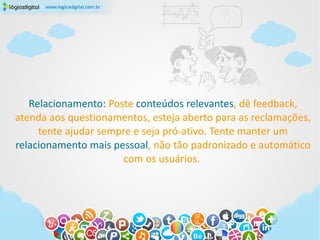 Relacionamento: Poste conteúdos relevantes, dê feedback,
atenda aos questionamentos, esteja aberto para as reclamações,
     tente ajudar sempre e seja pró-ativo. Tente manter um
relacionamento mais pessoal, não tão padronizado e automático
                       com os usuários.
 
