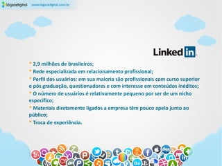 * 2,9 milhões de brasileiros;
* Rede especializada em relacionamento profissional;
* Perfil dos usuários: em sua maioria são profissionais com curso superior
e pós graduação, questionadores e com interesse em conteúdos inéditos;
* O número de usuários é relativamente pequeno por ser de um nicho
específico;
* Materiais diretamente ligados a empresa têm pouco apelo junto ao
público;
* Troca de experiência.
 