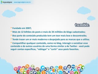 * Fundado em 2007;
* Mais de 12 bilhões de posts e mais de 34 milhões de blogs cadastrados;
* Boa parte do conteúdo produzido tem um teor mais leve e descontraído;
* Tende trazer um ar mais moderno e despojado para as marcas que a utiliza;
* Compartilhar qualquer conteúdo, como no blog, interagir e socializar esse
conteúdo e de outros usuários de uma forma similar a do Twitter - você pode
seguir contas específicas, "reblogar" e "curtir" seus posts favoritos.
 