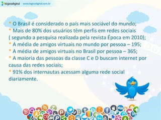 * O Brasil é considerado o país mais sociável do mundo;
* Mais de 80% dos usuários têm perfis em redes sociais
( segundo a pesquisa realizada pela revista Época em 2010);
* A média de amigos virtuais no mundo por pessoa – 195;
* A média de amigos virtuais no Brasil por pessoa – 365;
* A maioria das pessoas da classe C e D buscam internet por
causa das redes sociais;
* 91% dos internautas acessam alguma rede social
diariamente.
 