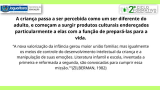 A criança passa a ser percebida como um ser diferente do
adulto, e começam a surgir produtos culturais endereçados
particularmente a elas com a função de prepará-las para a
vida.
"A nova valorização da infância gerou maior união familiar, mas igualmente
os meios de controle do desenvolvimento intelectual da criança e a
manipulação de suas emoções. Literatura infantil e escola, inventada a
primeira e reformada a segunda, são convocadas para cumprir essa
missão."”(ZILBERMAN, 1982)
 