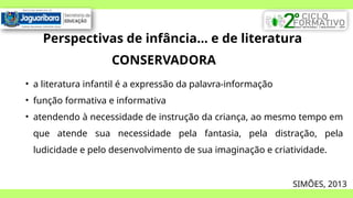 Perspectivas de infância... e de literatura
CONSERVADORA
• a literatura infantil é a expressão da palavra-informação
• função formativa e informativa
• atendendo à necessidade de instrução da criança, ao mesmo tempo em
que atende sua necessidade pela fantasia, pela distração, pela
ludicidade e pelo desenvolvimento de sua imaginação e criatividade.
SIMÕES, 2013
 