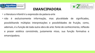 EMANCIPADORA
• a literatura infantil é a expressão da palavra-arte
• não é exclusivamente informação, mas pluralidade de significados,
possibilitando múltiplas interpretações e possibilidades de fruição, como,
ademais, é a função de toda outra obra de arte: fonte de conhecimento, reflexão
e prazer estético consistindo, justamente nisso, sua função formativa e
emancipadora.
 