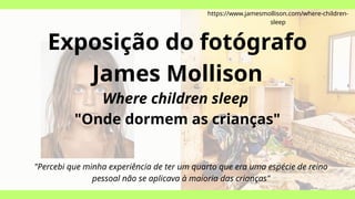 Exposição do fotógrafo
James Mollison
Where children sleep
"Onde dormem as crianças"
https://www.jamesmollison.com/where-children-
sleep
"Percebi que minha experiência de ter um quarto que era uma espécie de reino
pessoal não se aplicava à maioria das crianças"
 