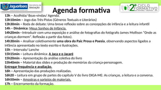 Agenda formativa
13h – Acolhida/ Boas-vindas/ Agenda.
13h10mim – Jogo das Três Pistas (Gêneros Textuais e Literários)
13h30min – Roda de debate: Uma breve reflexão sobre as concepções de infância e a leitura infantil
14h – Dinâmica: Meus Sonhos de Infância.
14h20min - Introduzir com uma exposição e análise de fotografias do fotógrafo James Mollison “Onde as
crianças dormem”. Reflexão a partir das fotos).
14h30min – Analisar coletivamente uma obra do Paic Prosa e Poesia, observando aspectos ligados a
infância apresentado no texto escrito e ilustrações.
15h – Intervalo/ Lanche
15h15min – Leitura dinâmica: A Jaca e o Jacaré
15h20min – Apresentação da análise coletiva do livro
15h40min – Material dos slides e produção de memórias da criança-personagem.
Entregar frequência e avaliação.
16h – Apresentação das produções realizadas.
16h20 – Leitura em grupo de partes do capítulo V do livro DIGA-ME: As crianças, a leitura e a conversa.
16h50min – Amostras e sorteios de materiais.
17h – Encerramento da formação.
 