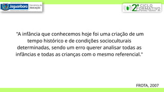 "A infância que conhecemos hoje foi uma criação de um
tempo histórico e de condições socioculturais
determinadas, sendo um erro querer analisar todas as
infâncias e todas as crianças com o mesmo referencial."
FROTA, 2007
 