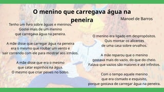 O menino que carregava água na
peneira
Tenho um livro sobre águas e meninos.
Gostei mais de um menino
que carregava água na peneira.
A mãe disse que carregar água na peneira
era o mesmo que roubar um vento e
sair correndo com ele para mostrar aos irmãos.
A mãe disse que era o mesmo
que catar espinhos na água.
O mesmo que criar peixes no bolso.
O menino era ligado em despropósitos.
Quis montar os alicerces
de uma casa sobre orvalhos.
A mãe reparou que o menino
gostava mais do vazio, do que do cheio.
Falava que vazios são maiores e até infinitos.
Com o tempo aquele menino
que era cismado e esquisito,
porque gostava de carregar água na peneira.
Manoel de Barros
 