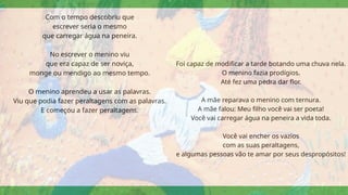 Com o tempo descobriu que
escrever seria o mesmo
que carregar água na peneira.
No escrever o menino viu
que era capaz de ser noviça,
monge ou mendigo ao mesmo tempo.
O menino aprendeu a usar as palavras.
Viu que podia fazer peraltagens com as palavras.
E começou a fazer peraltagens.
Foi capaz de modificar a tarde botando uma chuva nela.
O menino fazia prodígios.
Até fez uma pedra dar flor.
A mãe reparava o menino com ternura.
A mãe falou: Meu filho você vai ser poeta!
Você vai carregar água na peneira a vida toda.
Você vai encher os vazios
com as suas peraltagens,
e algumas pessoas vão te amar por seus despropósitos!
 