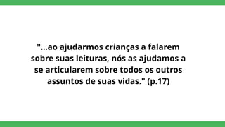 "...ao ajudarmos crianças a falarem
sobre suas leituras, nós as ajudamos a
se articularem sobre todos os outros
assuntos de suas vidas." (p.17)
 