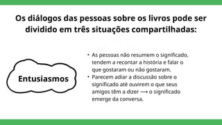 Os diálogos das pessoas sobre os livros pode ser
dividido em três situações compartilhadas:
Entusiasmos
• As pessoas não resumem o significado,
tendem a recontar a história e falar o
que gostaram ou não gostaram.
• Parecem adiar a discussão sobre o
significado até ouvirem o que seus
amigos têm a dizer o significado
⟶
emerge da conversa.
 