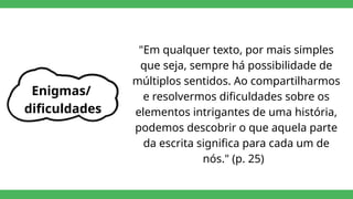 Enigmas/
dificuldades
"Em qualquer texto, por mais simples
que seja, sempre há possibilidade de
múltiplos sentidos. Ao compartilharmos
e resolvermos dificuldades sobre os
elementos intrigantes de uma história,
podemos descobrir o que aquela parte
da escrita significa para cada um de
nós." (p. 25)
 