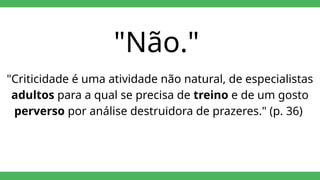 "Não."
"Criticidade é uma atividade não natural, de especialistas
adultos para a qual se precisa de treino e de um gosto
perverso por análise destruidora de prazeres." (p. 36)
 