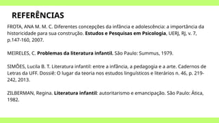 REFERÊNCIAS
FROTA, ANA M. M. C. Diferentes concepções da infância e adolescência: a importância da
historicidade para sua construção. Estudos e Pesquisas em Psicologia, UERJ, RJ, v. 7,
p.147-160, 2007.
MEIRELES, C. Problemas da literatura infantil. São Paulo: Summus, 1979.
SIMÕES, Lucila B. T. Literatura infantil: entre a infância, a pedagogia e a arte. Cadernos de
Letras da UFF. Dossiê: O lugar da teoria nos estudos linguísticos e literários n. 46, p. 219-
242, 2013.
ZILBERMAN, Regina. Literatura infantil: autoritarismo e emancipação. São Paulo: Ática,
1982.
 