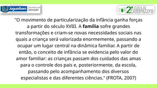 "O movimento de particularização da infância ganha forças
a partir do século XVIII. A família sofre grandes
transformações e criam-se novas necessidades sociais nas
quais a criança será valorizada enormemente, passando a
ocupar um lugar central na dinâmica familiar. A partir de
então, o conceito de infância se evidencia pelo valor do
amor familiar: as crianças passam dos cuidados das amas
para o controle dos pais e, posteriormente, da escola,
passando pelo acompanhamento dos diversos
especialistas e das diferentes ciências." (FROTA, 2007)
 