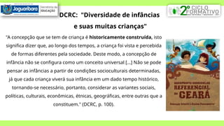 DCRC: "Diversidade de infâncias
e suas muitas crianças"
"A concepção que se tem de criança é historicamente construída, isto
significa dizer que, ao longo dos tempos, a criança foi vista e percebida
de formas diferentes pela sociedade. Deste modo, a concepção de
infância não se configura como um conceito universal [...] Não se pode
pensar as infâncias a partir de condições socioculturais determinadas,
já que cada criança viverá sua infância em um dado tempo histórico,
tornando-se necessário, portanto, considerar as variantes sociais,
políticas, culturais, econômicas, étnicas, geográficas, entre outras que a
constituem." (DCRC, p. 100).
 