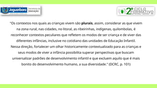 "Os contextos nos quais as crianças vivem são plurais, assim, considerar as que vivem
na zona rural, nas cidades, no litoral, as ribeirinhas, indígenas, quilombolas, é
reconhecer contextos peculiares que refletem os modos de ser criança e de viver das
diferentes infâncias, inclusive no cotidiano das unidades de Educação Infantil.
Nessa direção, fortalecer um olhar historicamente contextualizado para as crianças e
seus modos de viver a infância possibilita superar perspectivas que buscam
universalizar padrões de desenvolvimento infantil e que excluem aquilo que é mais
bonito do desenvolvimento humano, a sua diversidade." (DCRC, p. 101)
 