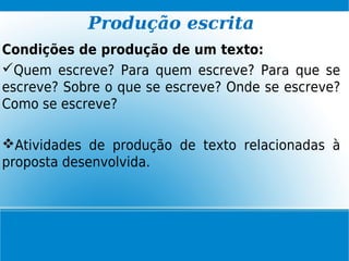 Produção escrita
Condições de produção de um texto:
Quem escreve? Para quem escreve? Para que se
escreve? Sobre o que se escreve? Onde se escreve?
Como se escreve?
Atividades de produção de texto relacionadas à
proposta desenvolvida.
 