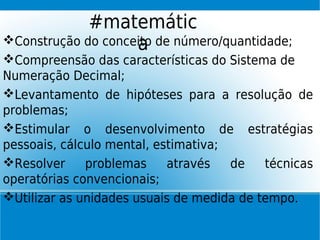 Construção do conceito de número/quantidade;
Compreensão das características do Sistema de
Numeração Decimal;
Levantamento de hipóteses para a resolução de
problemas;
Estimular o desenvolvimento de estratégias
pessoais, cálculo mental, estimativa;
Resolver problemas através de técnicas
operatórias convencionais;
Utilizar as unidades usuais de medida de tempo.
#matemátic
a
 