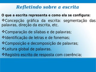 Refletindo sobre a escrita
O que a escrita representa e como ela se configura:
Concepção gráfica da escrita: segmentação das
palavras, direção da escrita, etc.
Comparação de sílabas e de palavras;
Identificação de letras e de fonemas;
Composição e decomposição de palavras;
Leitura global de palavras.
Registro escrito de resposta com coerência;
 