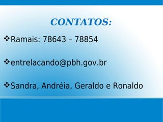 CONTATOS:
Ramais: 78643 – 78854
entrelacando@pbh.gov.br
Sandra, Andréia, Geraldo e Ronaldo
 