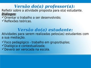 Versão do(a) professor(a):
Refletir sobre a atividade proposta para o(a) estudante.
Diálogos:
Orientar o trabalho a ser desenvolvido;
Reflexões teóricas.
Versão do(a) estudante:
Atividades para serem realizadas pelos(as) estudantes com
a sua mediação.
Foco pedagógico - trabalho em grupo/duplas;
Dialógica e contextualizada;
Deverá ser xerocada na escola.
 