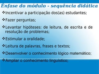 Incentivar a participação dos(as) estudantes;
Fazer perguntas;
Levantar hipóteses: de leitura, de escrita e de
resolução de problemas;
Estimular a oralidade;
Leitura de palavras, frases e textos;
Desenvolver o conhecimento lógico matemático;
Ampliar o conhecimento linguístico;
Ênfase do módulo - sequência didática
 