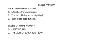 CAUSES PROVERTY
SOURCES OF URBAN POVERTY
1. Migration from rural areas.
2. The cost of living in the city is high.
3. Lack of job opportunities.
CAUSES OF RURAL PROVERTY
1. LIMIT THE JOB.
2. THE LEVEL OF EDUCATION S LOW.
 